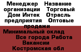 Менеджер › Название организации ­ Торговый Дом Интек › Отрасль предприятия ­ Оптовые продажи › Минимальный оклад ­ 15 000 - Все города Работа » Вакансии   . Костромская обл.